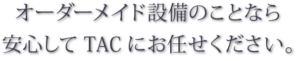 オーダーメイド設備のことなら安心してTACにお任せください。