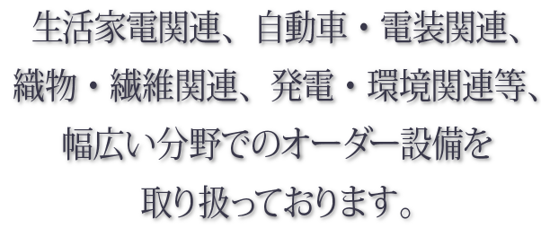 生活家電関連、自動車・電装関連、織物・繊維関連、発電・環境関連等、幅広い分野でのオーダー設備を取り扱っております。